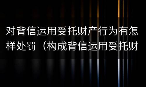 对背信运用受托财产行为有怎样处罚（构成背信运用受托财产罪的立案标准）