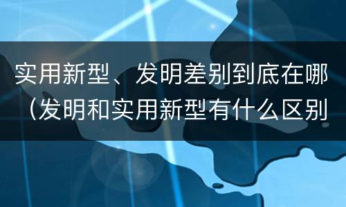 实用新型、发明差别到底在哪（发明和实用新型有什么区别）