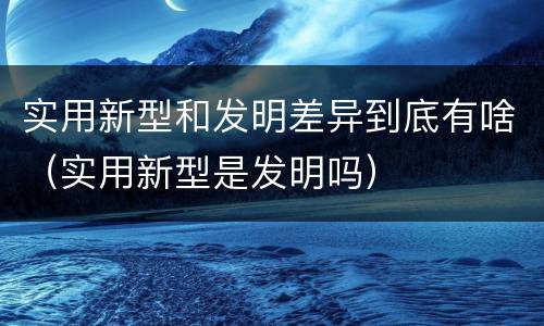 实用新型和发明差异到底有啥（实用新型是发明吗）
