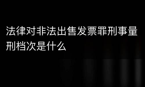 法律对非法出售发票罪刑事量刑档次是什么