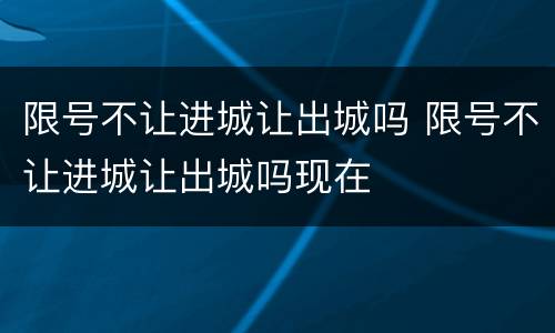 限号不让进城让出城吗 限号不让进城让出城吗现在