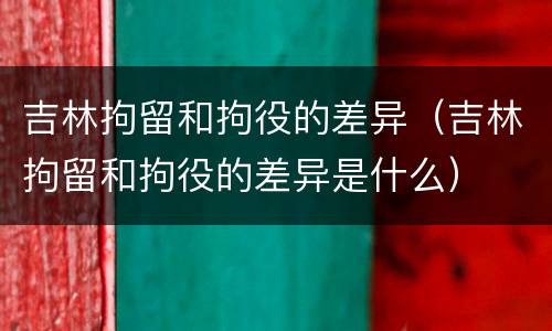 吉林拘留和拘役的差异（吉林拘留和拘役的差异是什么）