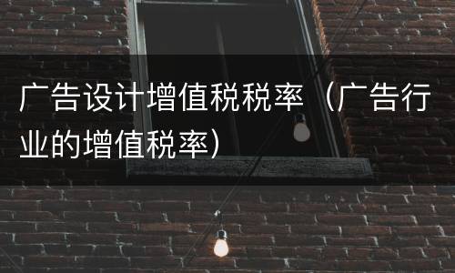 广告设计增值税税率（广告行业的增值税率）