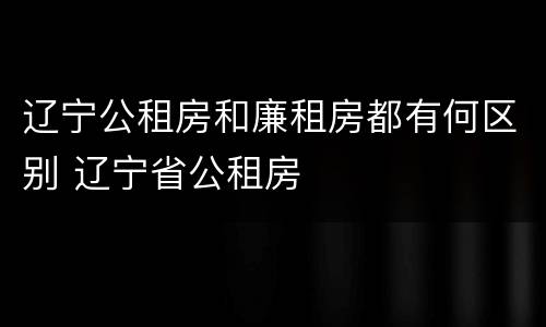 辽宁公租房和廉租房都有何区别 辽宁省公租房