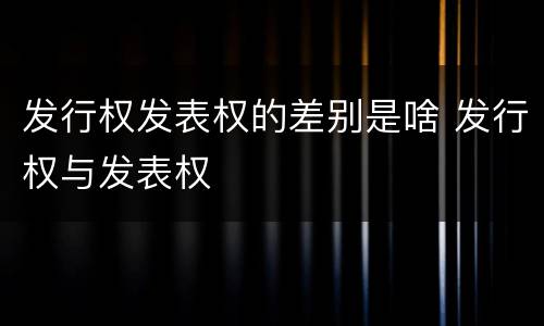 发行权发表权的差别是啥 发行权与发表权