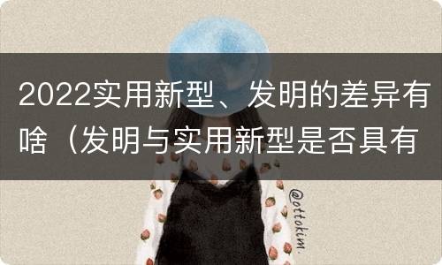 2022实用新型、发明的差异有啥（发明与实用新型是否具有实用性）