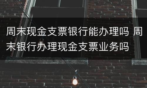 周末现金支票银行能办理吗 周末银行办理现金支票业务吗