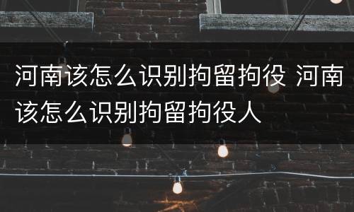 河南该怎么识别拘留拘役 河南该怎么识别拘留拘役人