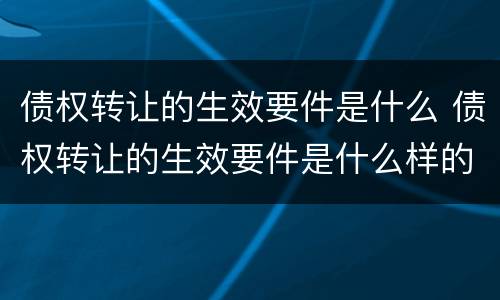 债权转让的生效要件是什么 债权转让的生效要件是什么样的