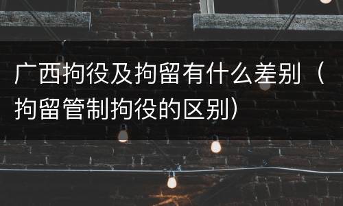 广西拘役及拘留有什么差别（拘留管制拘役的区别）