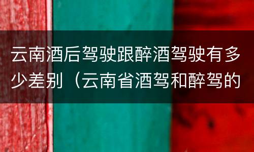 云南酒后驾驶跟醉酒驾驶有多少差别（云南省酒驾和醉驾的处罚标准）