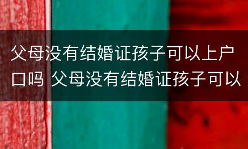 父母没有结婚证孩子可以上户口吗 父母没有结婚证孩子可以上户口吗农村