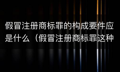 假冒注册商标罪的构成要件应是什么（假冒注册商标罪这种罪重不重）