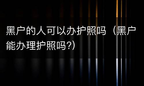 黑户的人可以办护照吗（黑户能办理护照吗?）