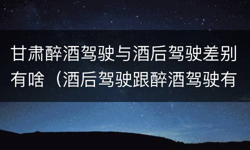 甘肃醉酒驾驶与酒后驾驶差别有啥（酒后驾驶跟醉酒驾驶有什么区别）