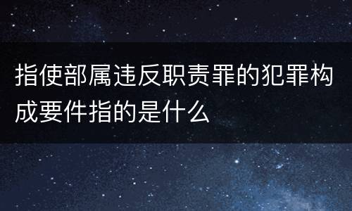 指使部属违反职责罪的犯罪构成要件指的是什么