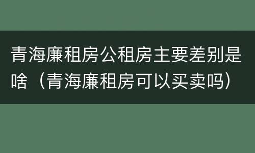 青海廉租房公租房主要差别是啥（青海廉租房可以买卖吗）