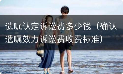 遗嘱认定诉讼费多少钱（确认遗嘱效力诉讼费收费标准）