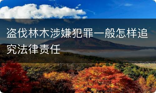 盗伐林木涉嫌犯罪一般怎样追究法律责任