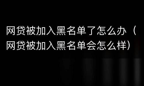 网贷被加入黑名单了怎么办（网贷被加入黑名单会怎么样）
