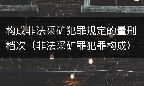 构成非法采矿犯罪规定的量刑档次（非法采矿罪犯罪构成）