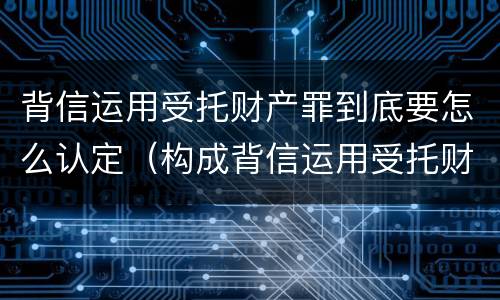 背信运用受托财产罪到底要怎么认定（构成背信运用受托财产罪的立案标准）