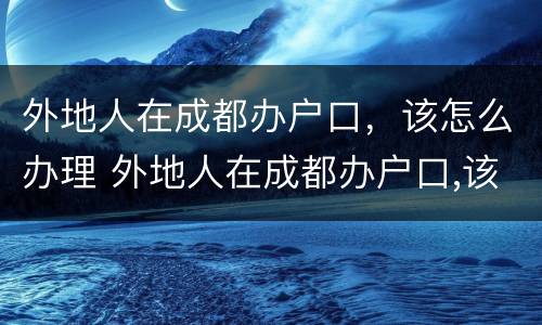 外地人在成都办户口，该怎么办理 外地人在成都办户口,该怎么办理手续