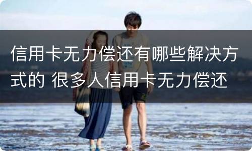 信用卡无力偿还有哪些解决方式的 很多人信用卡无力偿还