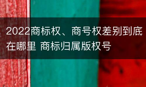 2022商标权、商号权差别到底在哪里 商标归属版权号