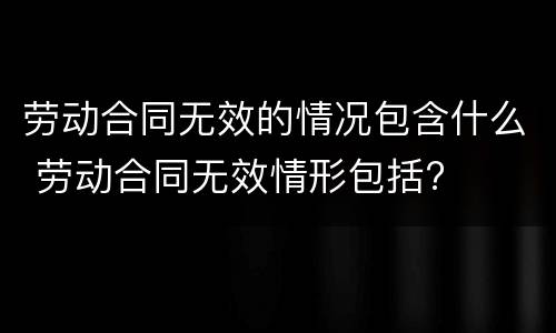 劳动合同无效的情况包含什么 劳动合同无效情形包括?