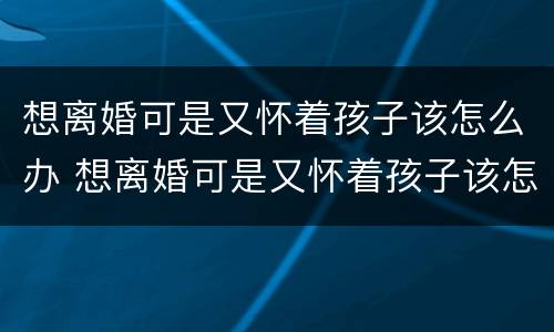 想离婚可是又怀着孩子该怎么办 想离婚可是又怀着孩子该怎么办呢