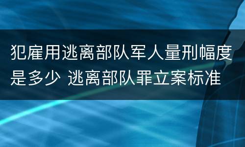 犯雇用逃离部队军人量刑幅度是多少 逃离部队罪立案标准