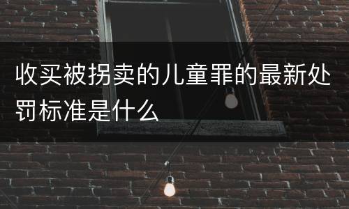 收买被拐卖的儿童罪的最新处罚标准是什么