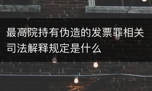 最高院持有伪造的发票罪相关司法解释规定是什么