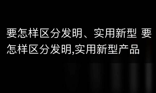 要怎样区分发明、实用新型 要怎样区分发明,实用新型产品