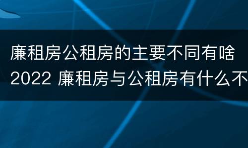 廉租房公租房的主要不同有啥2022 廉租房与公租房有什么不同