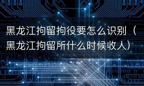 黑龙江拘留拘役要怎么识别（黑龙江拘留所什么时候收人）