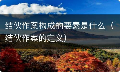 结伙作案构成的要素是什么（结伙作案的定义）