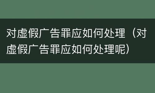 对虚假广告罪应如何处理（对虚假广告罪应如何处理呢）