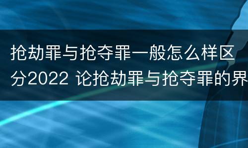 抢劫罪与抢夺罪一般怎么样区分2022 论抢劫罪与抢夺罪的界限