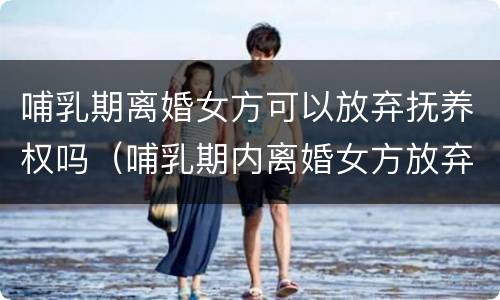 哺乳期离婚女方可以放弃抚养权吗（哺乳期内离婚女方放弃抚养权）