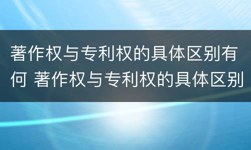 著作权与专利权的具体区别有何 著作权与专利权的具体区别有何不同