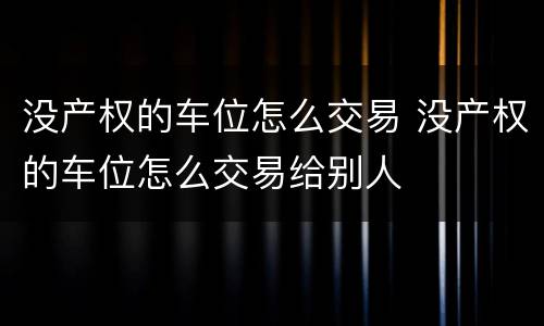 没产权的车位怎么交易 没产权的车位怎么交易给别人