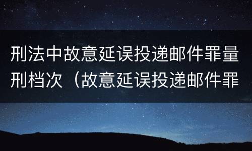 刑法中故意延误投递邮件罪量刑档次（故意延误投递邮件罪的立案标准）