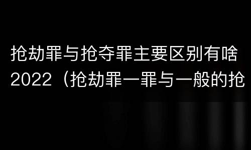 抢劫罪与抢夺罪主要区别有啥2022（抢劫罪一罪与一般的抢劫罪区别）