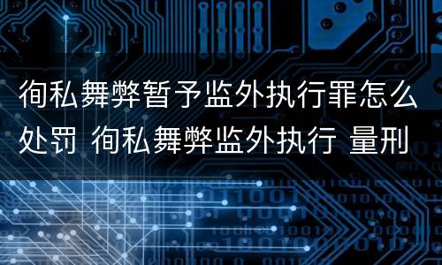 徇私舞弊暂予监外执行罪怎么处罚 徇私舞弊监外执行 量刑
