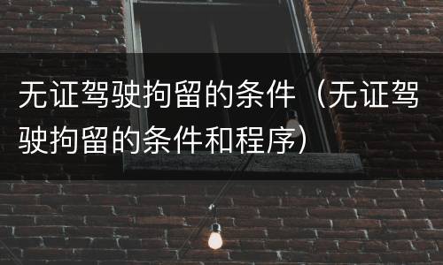 无证驾驶拘留的条件（无证驾驶拘留的条件和程序）