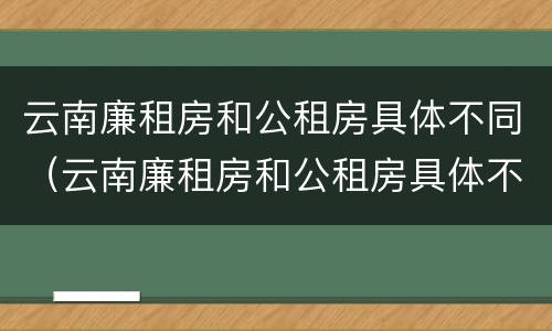 云南廉租房和公租房具体不同（云南廉租房和公租房具体不同点）