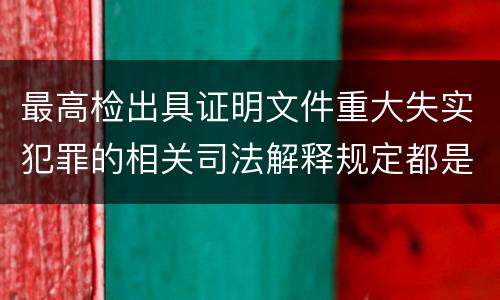 最高检出具证明文件重大失实犯罪的相关司法解释规定都是什么