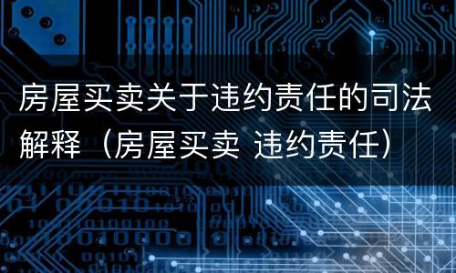 房屋买卖关于违约责任的司法解释（房屋买卖 违约责任）